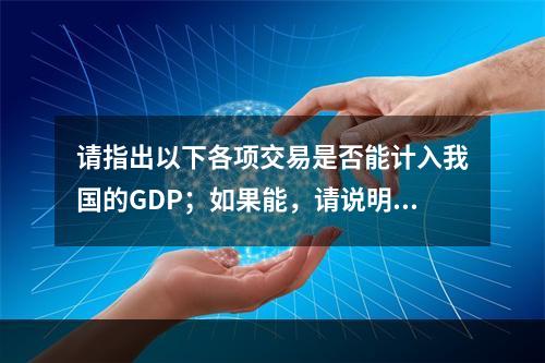 请指出以下各项交易是否能计入我国的GDP；如果能，请说明其分