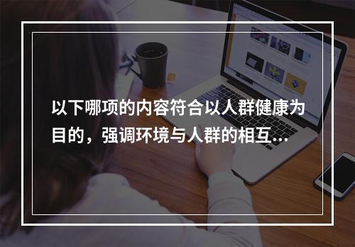 以下哪项的内容符合以人群健康为目的，强调环境与人群的相互依赖