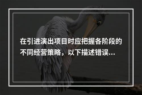 在引进演出项目时应把握各阶段的不同经营策略，以下描述错误的是