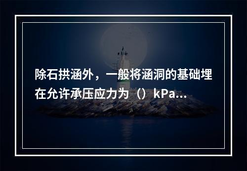 除石拱涵外，一般将涵洞的基础埋在允许承压应力为（）kPa以上