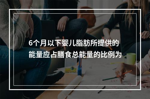 6个月以下婴儿脂肪所提供的能量应占膳食总能量的比例为