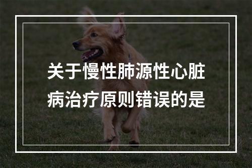 关于慢性肺源性心脏病治疗原则错误的是