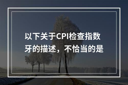 以下关于CPI检查指数牙的描述，不恰当的是