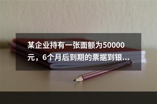 某企业持有一张面额为50000元，6个月后到期的票据到银行办