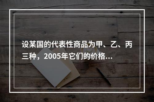 设某国的代表性商品为甲、乙、丙三种，2005年它们的价格分别