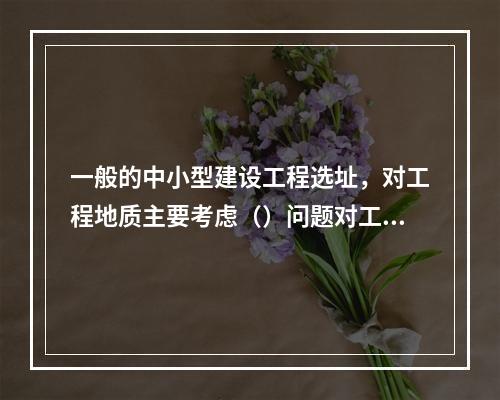 一般的中小型建设工程选址，对工程地质主要考虑（）问题对工程建