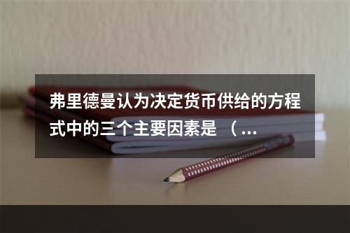 弗里德曼认为决定货币供给的方程式中的三个主要因素是 （ ）。