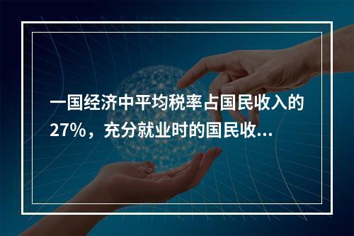 一国经济中平均税率占国民收入的27％，充分就业时的国民收入为