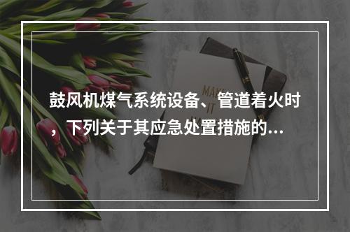 鼓风机煤气系统设备、管道着火时，下列关于其应急处置措施的说法