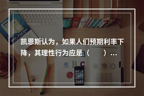 凯恩斯认为，如果人们预期利率下降，其理性行为应是（　　）。