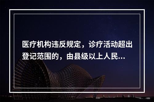 医疗机构违反规定，诊疗活动超出登记范围的，由县级以上人民政府