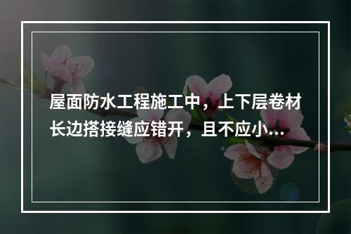 屋面防水工程施工中，上下层卷材长边搭接缝应错开，且不应小于幅