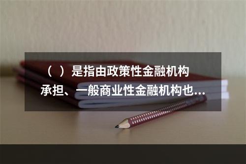 （   ）是指由政策性金融机构承担、一般商业性金融机构也可能