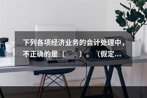 下列各项经济业务的会计处理中，不正确的是（　　）。（假定不考