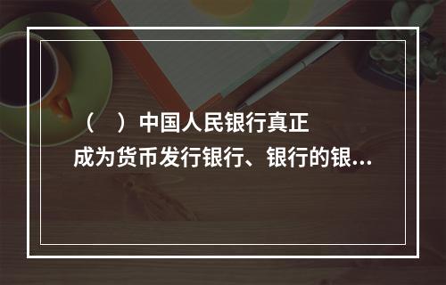 （     ）中国人民银行真正成为货币发行银行、银行的银行和