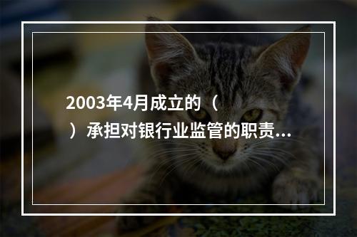 2003年4月成立的（     ）承担对银行业监管的职责。