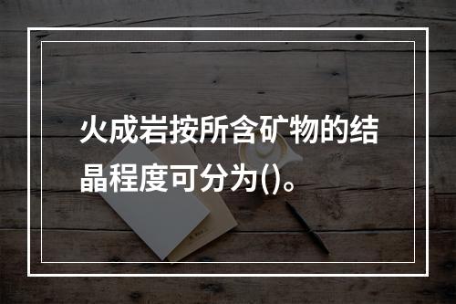 火成岩按所含矿物的结晶程度可分为()。