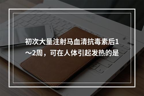 初次大量注射马血清抗毒素后1～2周，可在人体引起发热的是