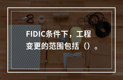 FIDIC条件下，工程变更的范围包括（）。