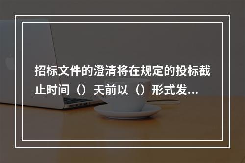 招标文件的澄清将在规定的投标截止时间（）天前以（）形式发给所