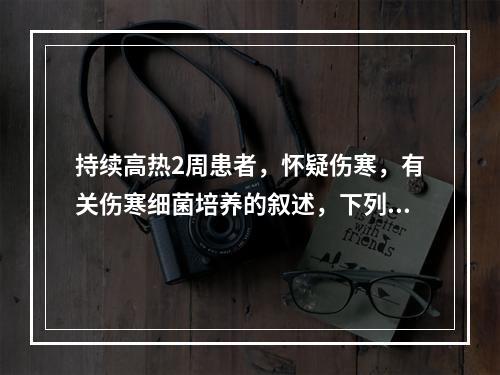 持续高热2周患者，怀疑伤寒，有关伤寒细菌培养的叙述，下列哪项