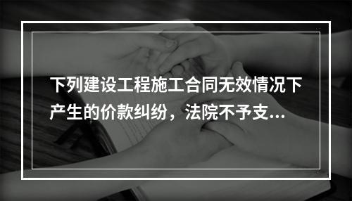 下列建设工程施工合同无效情况下产生的价款纠纷，法院不予支持的