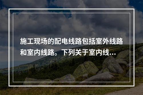 施工现场的配电线路包括室外线路和室内线路。下列关于室内线路敷