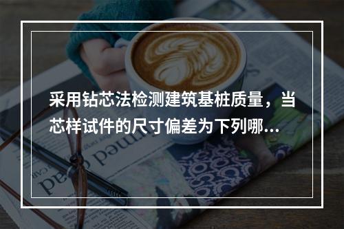 采用钻芯法检测建筑基桩质量，当芯样试件的尺寸偏差为下列哪个