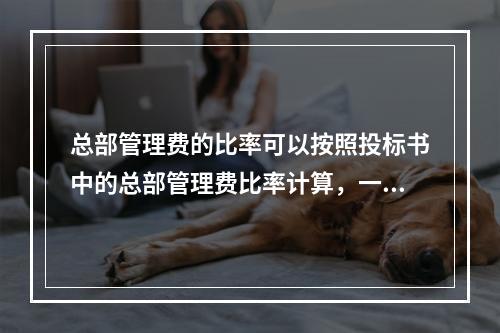 总部管理费的比率可以按照投标书中的总部管理费比率计算，一般为