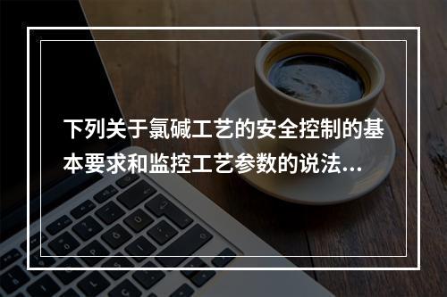 下列关于氯碱工艺的安全控制的基本要求和监控工艺参数的说法中，