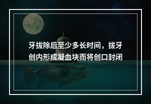 牙拔除后至少多长时间，拔牙创内形成凝血块而将创口封闭