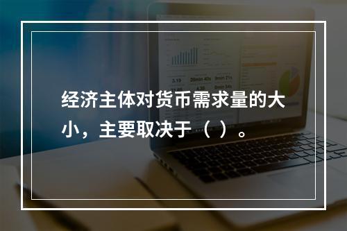 经济主体对货币需求量的大小，主要取决于（  ）。