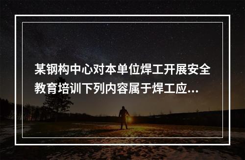 某钢构中心对本单位焊工开展安全教育培训下列内容属于焊工应该掌