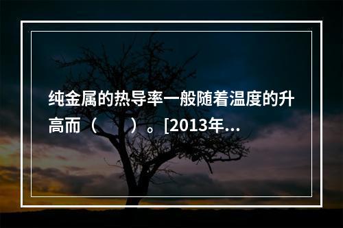 纯金属的热导率一般随着温度的升高而（　　）。[2013年真