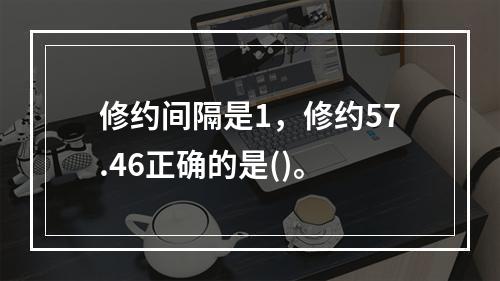 修约间隔是1，修约57.46正确的是()。