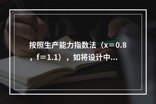 按照生产能力指数法（x＝0.8，f＝1.1），如将设计中的化