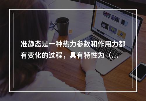 准静态是一种热力参数和作用力都有变化的过程，具有特性为（　