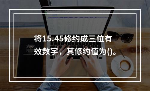 将15.45修约成三位有效数字，其修约值为()。