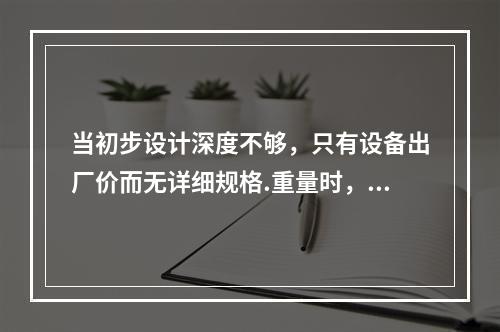 当初步设计深度不够，只有设备出厂价而无详细规格.重量时，编制