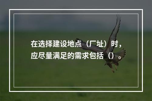 在选择建设地点（厂址）时，应尽量满足的需求包括（）。