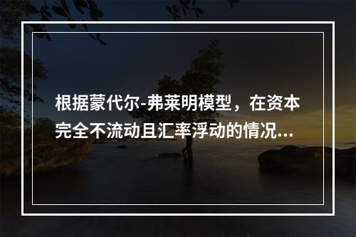 根据蒙代尔-弗莱明模型，在资本完全不流动且汇率浮动的情况下，