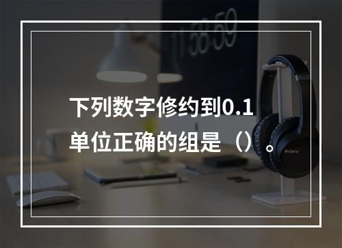 下列数字修约到0.1单位正确的组是（）。