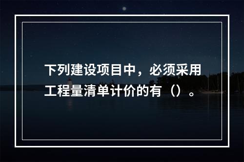 下列建设项目中，必须采用工程量清单计价的有（）。