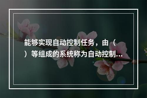 能够实现自动控制任务，由（　　）等组成的系统称为自动控制系