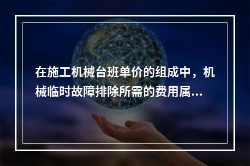 在施工机械台班单价的组成中，机械临时故障排除所需的费用属于（