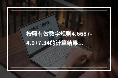 按照有效数字规则4.6687-4.9+7.34的计算结果应该