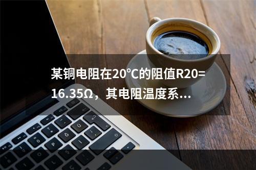 某铜电阻在20℃的阻值R20=16.35Ω，其电阻温度系数