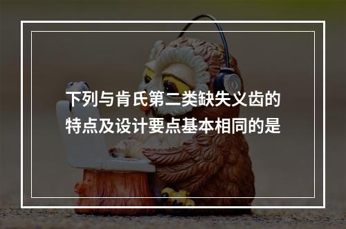 下列与肯氏第二类缺失义齿的特点及设计要点基本相同的是