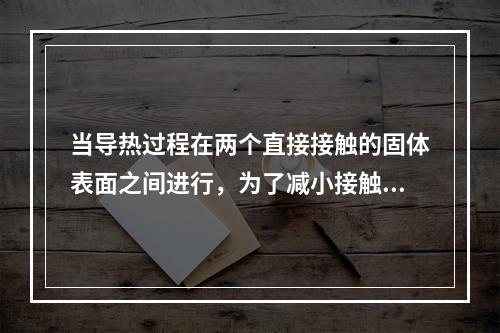 当导热过程在两个直接接触的固体表面之间进行，为了减小接触热