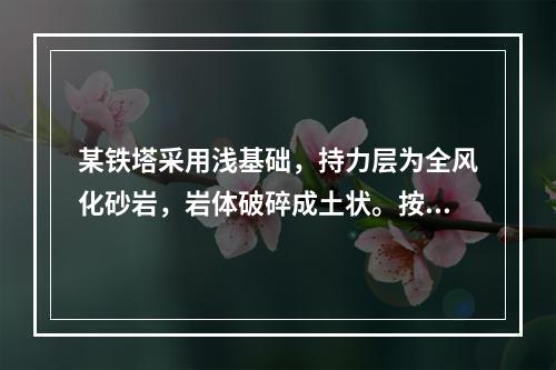 某铁塔采用浅基础，持力层为全风化砂岩，岩体破碎成土状。按照